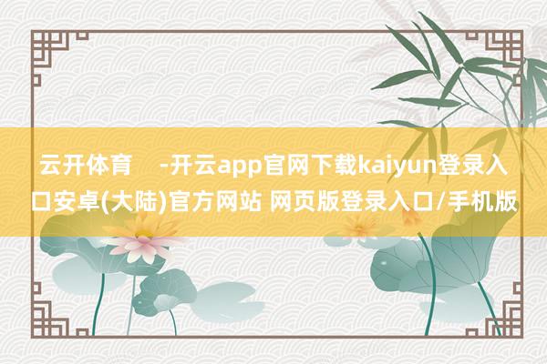 云开体育    -开云app官网下载kaiyun登录入口安卓(大陆)官方网站 网页版登录入口/手机版