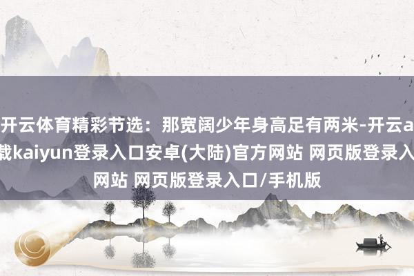 开云体育精彩节选：那宽阔少年身高足有两米-开云app官网下载kaiyun登录入口安卓(大陆)官方网站 网页版登录入口/手机版