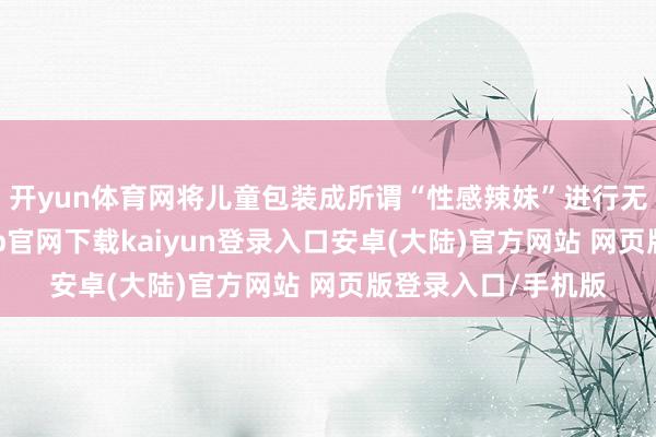 开yun体育网将儿童包装成所谓“性感辣妹”进行无底线营销-开云app官网下载kaiyun登录入口安卓(大陆)官方网站 网页版登录入口/手机版