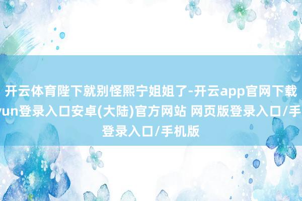 开云体育陛下就别怪熙宁姐姐了-开云app官网下载kaiyun登录入口安卓(大陆)官方网站 网页版登录入口/手机版