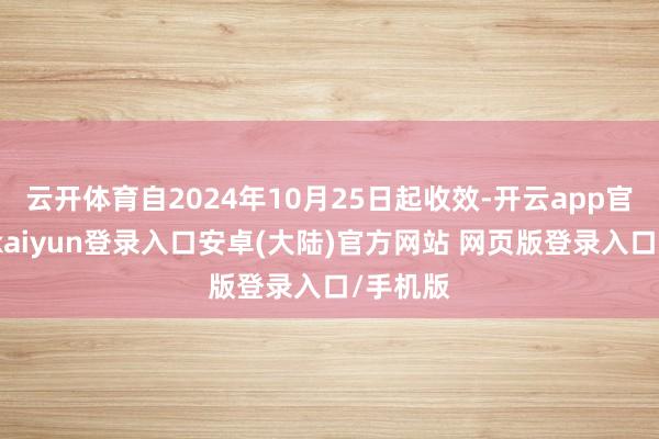 云开体育自2024年10月25日起收效-开云app官网下载kaiyun登录入口安卓(大陆)官方网站 网页版登录入口/手机版