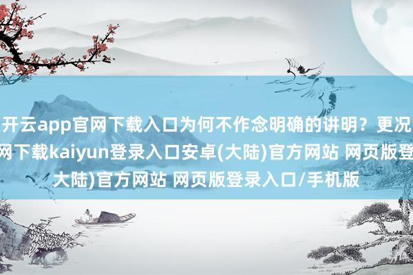 开云app官网下载入口为何不作念明确的讲明？更况且-开云app官网下载kaiyun登录入口安卓(大陆)官方网站 网页版登录入口/手机版