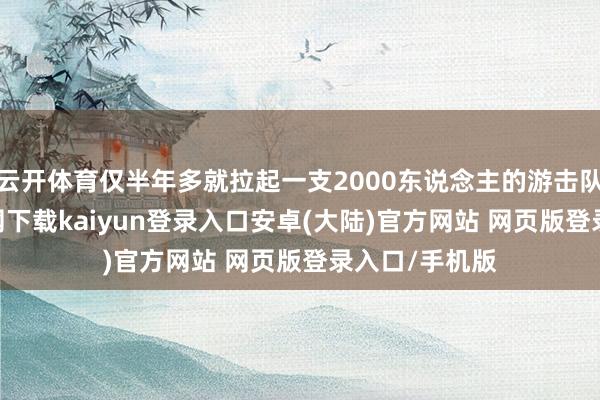 云开体育仅半年多就拉起一支2000东说念主的游击队-开云app官网下载kaiyun登录入口安卓(大陆)官方网站 网页版登录入口/手机版
