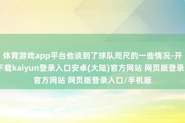 体育游戏app平台他谈到了球队咫尺的一些情况-开云app官网下载kaiyun登录入口安卓(大陆)官方网站 网页版登录入口/手机版