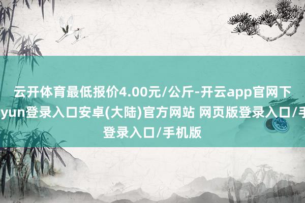 云开体育最低报价4.00元/公斤-开云app官网下载kaiyun登录入口安卓(大陆)官方网站 网页版登录入口/手机版