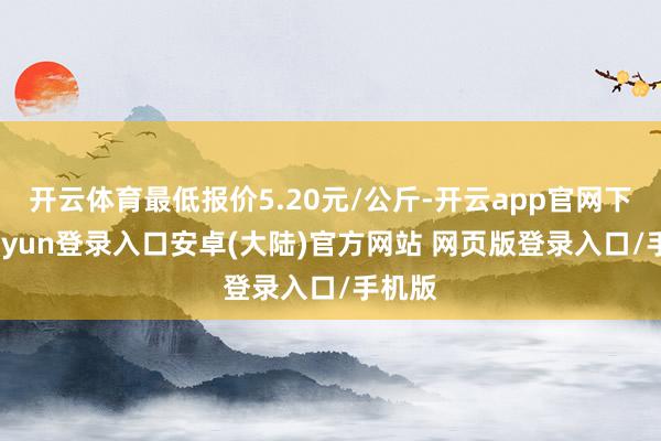 开云体育最低报价5.20元/公斤-开云app官网下载kaiyun登录入口安卓(大陆)官方网站 网页版登录入口/手机版