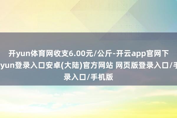 开yun体育网收支6.00元/公斤-开云app官网下载kaiyun登录入口安卓(大陆)官方网站 网页版登录入口/手机版