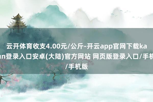 云开体育收支4.00元/公斤-开云app官网下载kaiyun登录入口安卓(大陆)官方网站 网页版登录入口/手机版