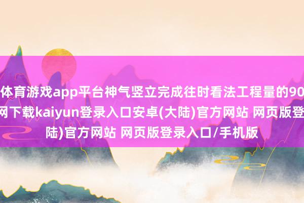 体育游戏app平台神气竖立完成往时看法工程量的90%-开云app官网下载kaiyun登录入口安卓(大陆)官方网站 网页版登录入口/手机版