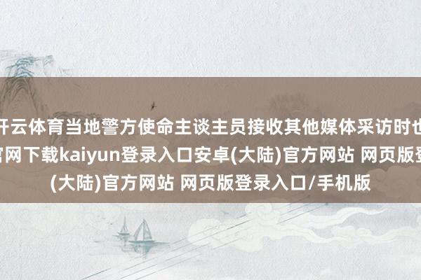 开云体育当地警方使命主谈主员接收其他媒体采访时也暗示-开云app官网下载kaiyun登录入口安卓(大陆)官方网站 网页版登录入口/手机版