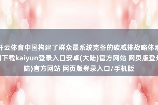 开云体育中国构建了群众最系统完备的碳减排战略体系-开云app官网下载kaiyun登录入口安卓(大陆)官方网站 网页版登录入口/手机版