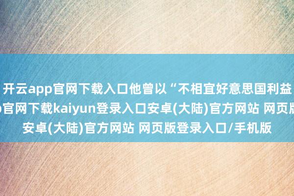 开云app官网下载入口他曾以“不相宜好意思国利益”为借口-开云app官网下载kaiyun登录入口安卓(大陆)官方网站 网页版登录入口/手机版