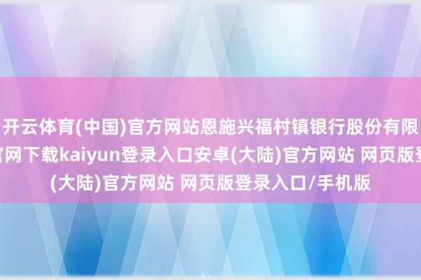 开云体育(中国)官方网站恩施兴福村镇银行股份有限公司-开云app官网下载kaiyun登录入口安卓(大陆)官方网站 网页版登录入口/手机版