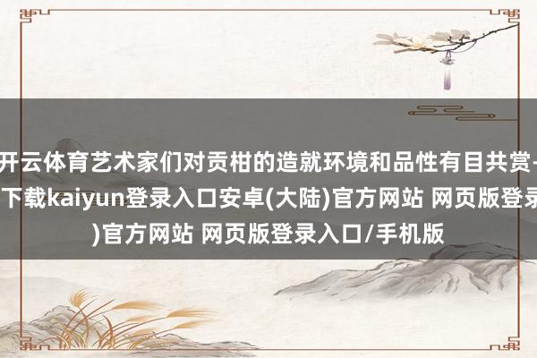 开云体育艺术家们对贡柑的造就环境和品性有目共赏-开云app官网下载kaiyun登录入口安卓(大陆)官方网站 网页版登录入口/手机版