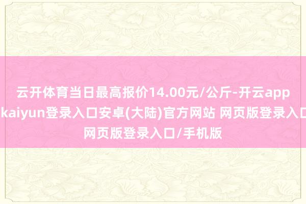 云开体育当日最高报价14.00元/公斤-开云app官网下载kaiyun登录入口安卓(大陆)官方网站 网页版登录入口/手机版