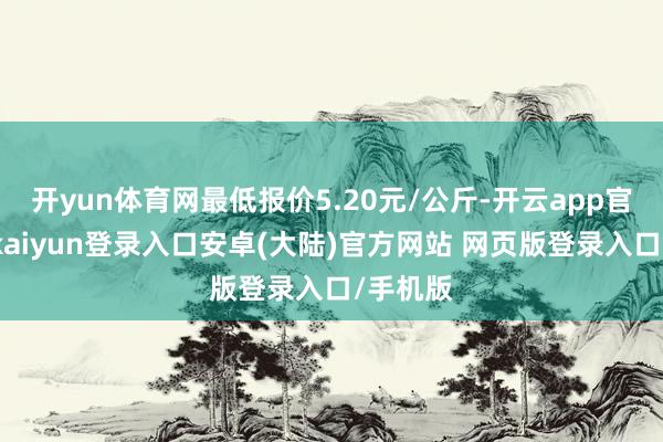 开yun体育网最低报价5.20元/公斤-开云app官网下载kaiyun登录入口安卓(大陆)官方网站 网页版登录入口/手机版