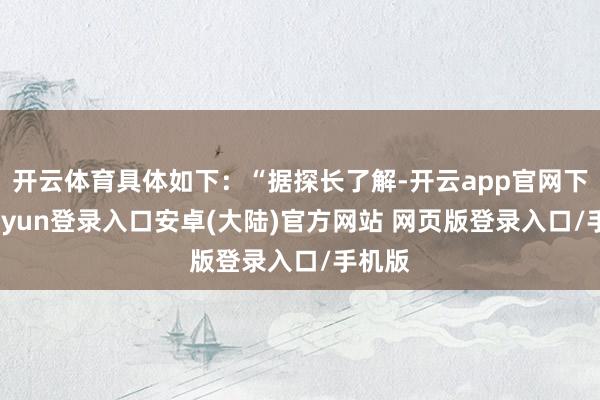 开云体育具体如下：“据探长了解-开云app官网下载kaiyun登录入口安卓(大陆)官方网站 网页版登录入口/手机版