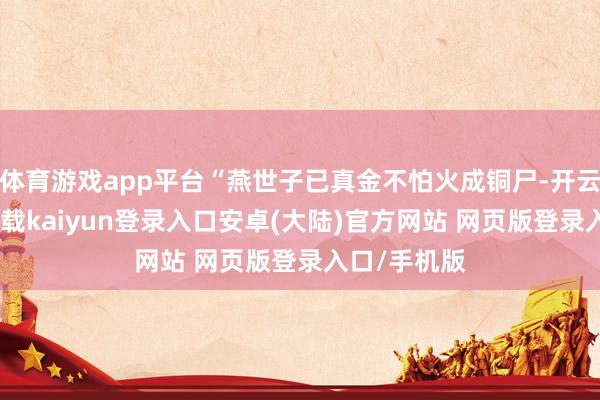 体育游戏app平台“燕世子已真金不怕火成铜尸-开云app官网下载kaiyun登录入口安卓(大陆)官方网站 网页版登录入口/手机版