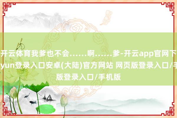 开云体育我爹也不会……啊……爹-开云app官网下载kaiyun登录入口安卓(大陆)官方网站 网页版登录入口/手机版
