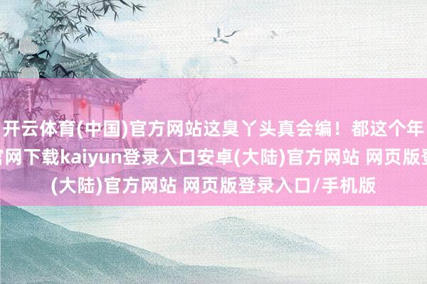 开云体育(中国)官方网站这臭丫头真会编！都这个年代了-开云app官网下载kaiyun登录入口安卓(大陆)官方网站 网页版登录入口/手机版