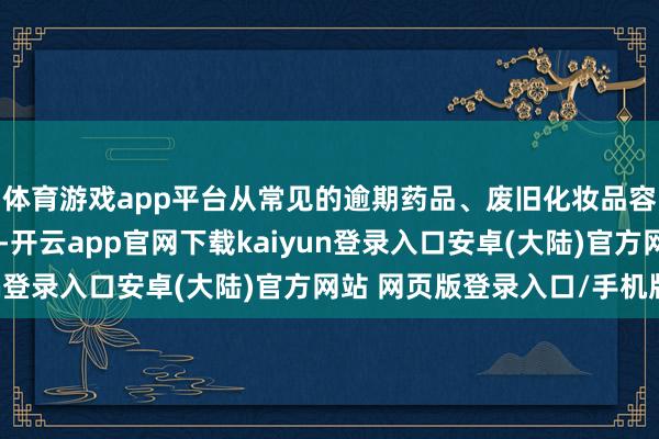 体育游戏app平台从常见的逾期药品、废旧化妆品容器到废旧充电电板等-开云app官网下载kaiyun登录入口安卓(大陆)官方网站 网页版登录入口/手机版