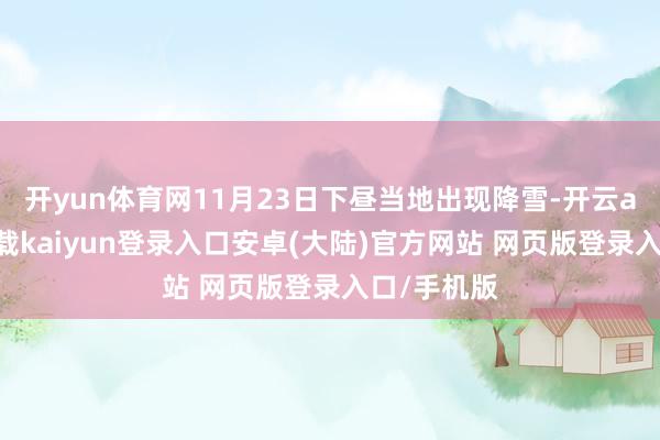 开yun体育网11月23日下昼当地出现降雪-开云app官网下载kaiyun登录入口安卓(大陆)官方网站 网页版登录入口/手机版