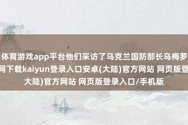 体育游戏app平台他们采访了乌克兰国防部长乌梅罗夫-开云app官网下载kaiyun登录入口安卓(大陆)官方网站 网页版登录入口/手机版
