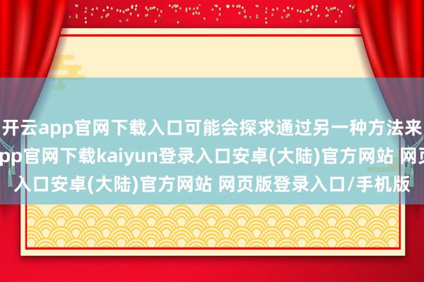 开云app官网下载入口可能会探求通过另一种方法来大意现时场面-开云app官网下载kaiyun登录入口安卓(大陆)官方网站 网页版登录入口/手机版