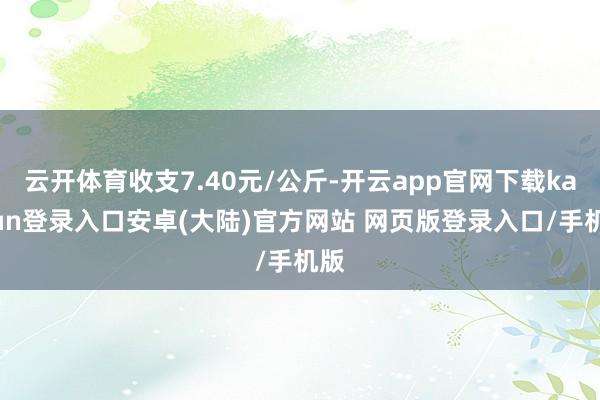 云开体育收支7.40元/公斤-开云app官网下载kaiyun登录入口安卓(大陆)官方网站 网页版登录入口/手机版