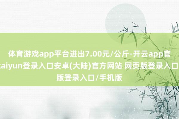体育游戏app平台进出7.00元/公斤-开云app官网下载kaiyun登录入口安卓(大陆)官方网站 网页版登录入口/手机版
