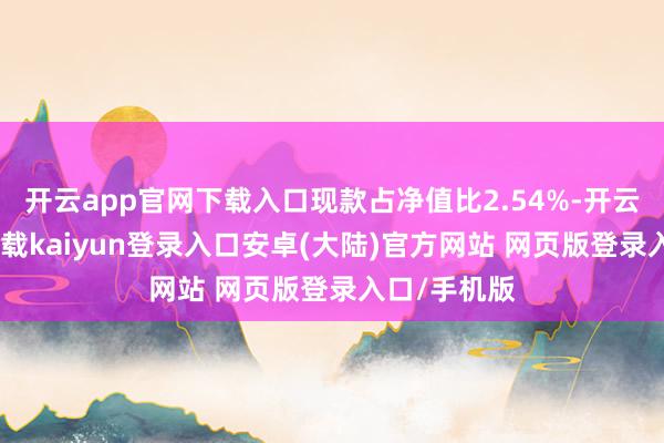 开云app官网下载入口现款占净值比2.54%-开云app官网下载kaiyun登录入口安卓(大陆)官方网站 网页版登录入口/手机版