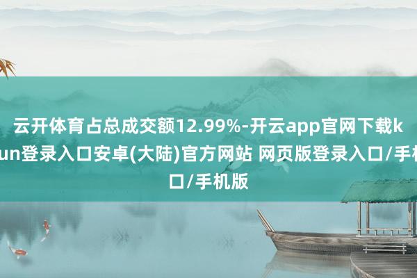 云开体育占总成交额12.99%-开云app官网下载kaiyun登录入口安卓(大陆)官方网站 网页版登录入口/手机版