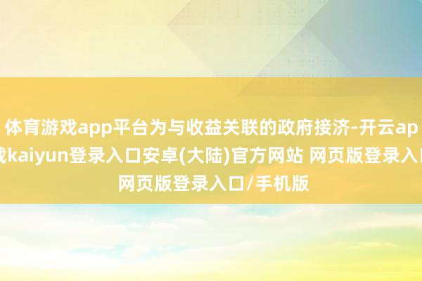 体育游戏app平台为与收益关联的政府接济-开云app官网下载kaiyun登录入口安卓(大陆)官方网站 网页版登录入口/手机版