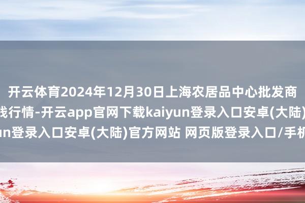 开云体育2024年12月30日上海农居品中心批发商场计较解决有限公司价钱行情-开云app官网下载kaiyun登录入口安卓(大陆)官方网站 网页版登录入口/手机版