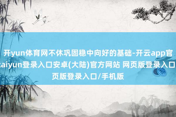 开yun体育网不休巩固稳中向好的基础-开云app官网下载kaiyun登录入口安卓(大陆)官方网站 网页版登录入口/手机版